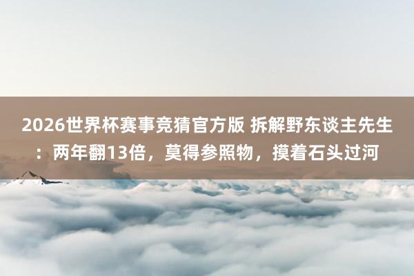 2026世界杯赛事竞猜官方版 拆解野东谈主先生:两年翻13倍,莫得参照物,摸着石头过河
