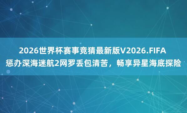 2026世界杯赛事竞猜最新版V2026.FIFA 惩办深海迷航2网罗丢包清苦,畅享异星海底探险