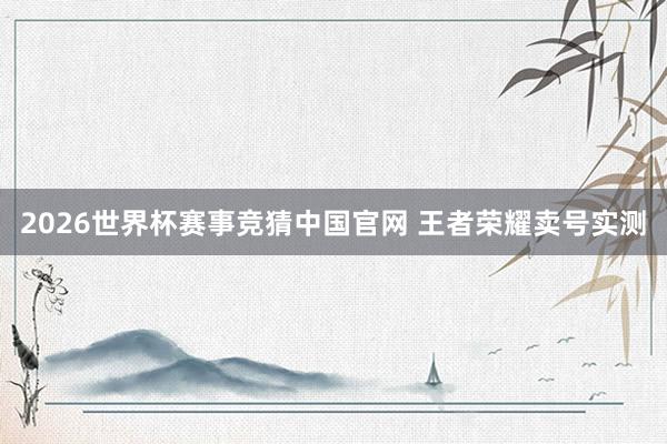 2026世界杯赛事竞猜中国官网 王者荣耀卖号实测