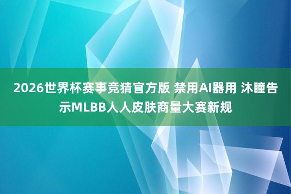 2026世界杯赛事竞猜官方版 禁用AI器用 沐瞳告示MLBB人人皮肤商量大赛新规