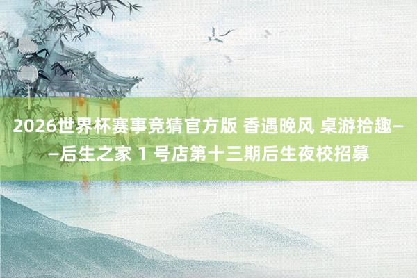 2026世界杯赛事竞猜官方版 香遇晚风 桌游拾趣——后生之家 1 号店第十三期后生夜校招募