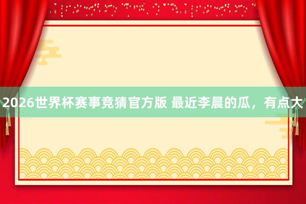 2026世界杯赛事竞猜官方版 最近李晨的瓜,有点大