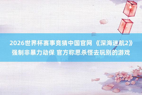 2026世界杯赛事竞猜中国官网 《深海迷航2》强制非暴力动保 官方称思杀怪去玩别的游戏