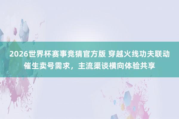 2026世界杯赛事竞猜官方版 穿越火线功夫联动催生卖号需求,主流渠谈横向体验共享