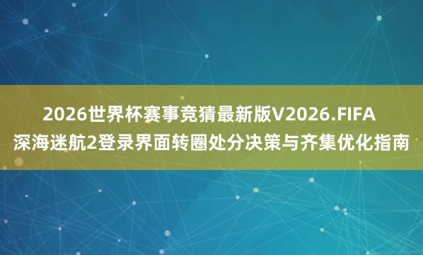 2026世界杯赛事竞猜最新版V2026.FIFA 深海迷航2登录界面转圈处分决策与齐集优化指南
