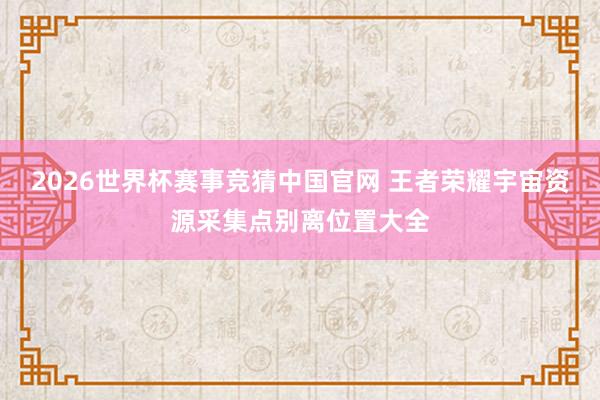2026世界杯赛事竞猜中国官网 王者荣耀宇宙资源采集点别离位置大全