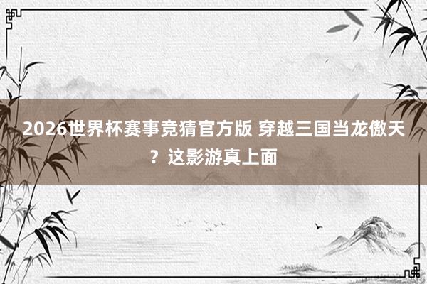 2026世界杯赛事竞猜官方版 穿越三国当龙傲天？这影游真上面