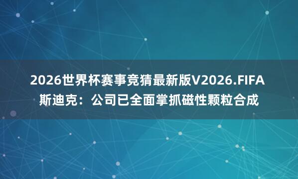 2026世界杯赛事竞猜最新版V2026.FIFA 斯迪克:公司已全面掌抓磁性颗粒合成