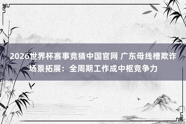 2026世界杯赛事竞猜中国官网 广东母线槽欺诈场景拓展:全周期工作成中枢竞争力