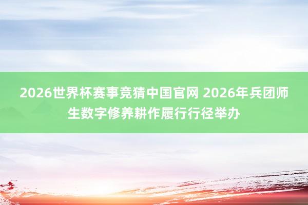 2026世界杯赛事竞猜中国官网 2026年兵团师生数字修养耕作履行行径举办