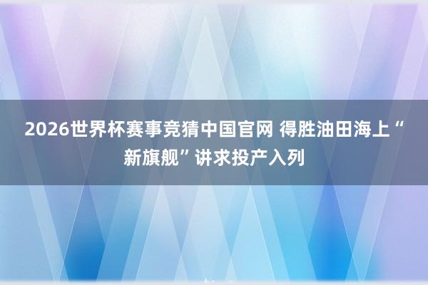 2026世界杯赛事竞猜中国官网 得胜油田海上“新旗舰”讲求投产入列