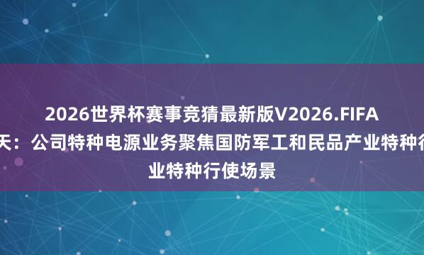 2026世界杯赛事竞猜最新版V2026.FIFA 电科蓝天:公司特种电源业务聚焦国防军工和民品产业特种行使场景