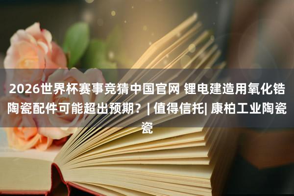 2026世界杯赛事竞猜中国官网 锂电建造用氧化锆陶瓷配件可能超出预期?| 值得信托| 康柏工业陶瓷