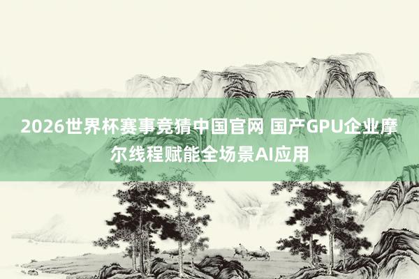 2026世界杯赛事竞猜中国官网 国产GPU企业摩尔线程赋能全场景AI应用