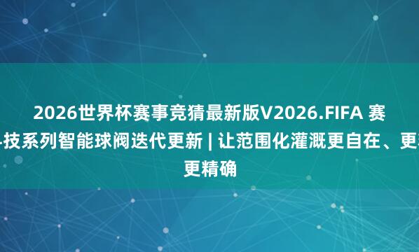 2026世界杯赛事竞猜最新版V2026.FIFA 赛通科技系列智能球阀迭代更新 | 让范围化灌溉更自在、更精确