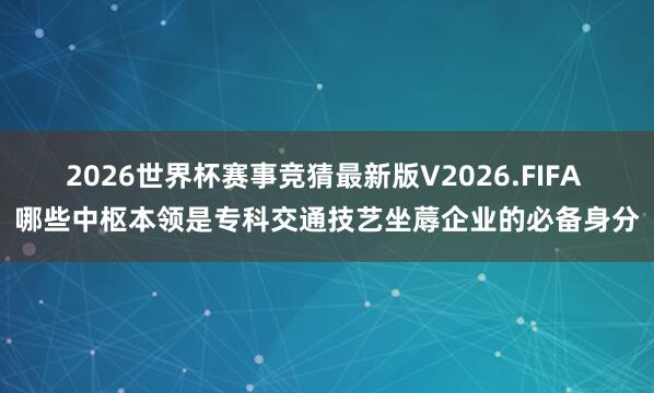 2026世界杯赛事竞猜最新版V2026.FIFA 哪些中枢本领是专科交通技艺坐蓐企业的必备身分