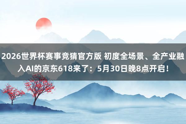 2026世界杯赛事竞猜官方版 初度全场景、全产业融入AI的京东618来了：5月30日晚8点开启！