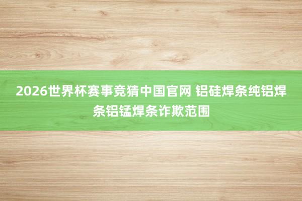 2026世界杯赛事竞猜中国官网 铝硅焊条纯铝焊条铝锰焊条诈欺范围