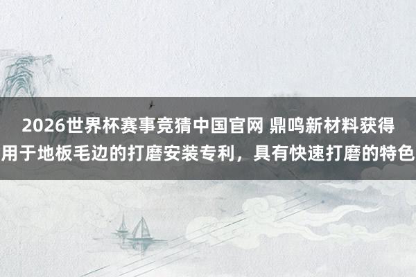 2026世界杯赛事竞猜中国官网 鼎鸣新材料获得用于地板毛边的打磨安装专利,具有快速打磨的特色