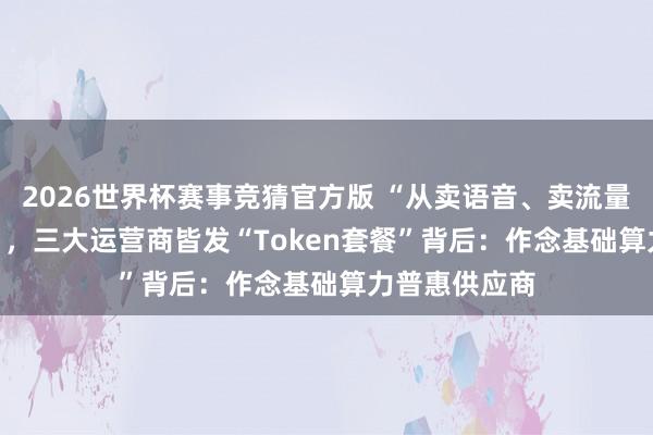 2026世界杯赛事竞猜官方版 “从卖语音、卖流量到卖Token”，三大运营商皆发“Token套餐”背后：作念基础算力普惠供应商