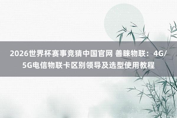 2026世界杯赛事竞猜中国官网 善睐物联：4G/5G电信物联卡区别领导及选型使用教程