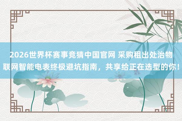 2026世界杯赛事竞猜中国官网 采购租出处治物联网智能电表终极避坑指南，共享给正在选型的你！