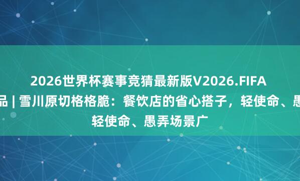 2026世界杯赛事竞猜最新版V2026.FIFA 供应链名品 | 雪川原切格格脆：餐饮店的省心搭子，轻使命、愚弄场景广