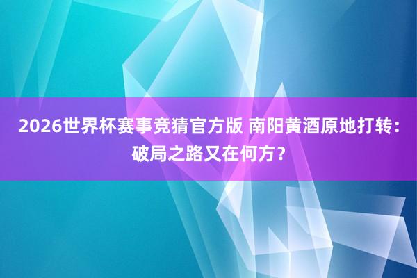 2026世界杯赛事竞猜官方版 南阳黄酒原地打转:破局之路又在何方?