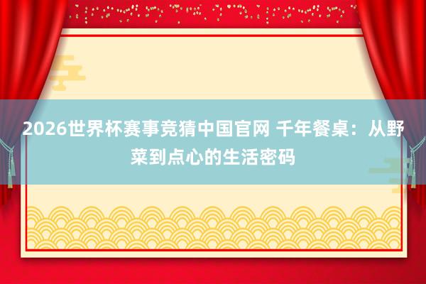 2026世界杯赛事竞猜中国官网 千年餐桌：从野菜到点心的生活密码