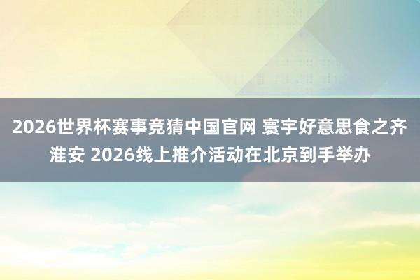 2026世界杯赛事竞猜中国官网 寰宇好意思食之齐淮安 2026线上推介活动在北京到手举办