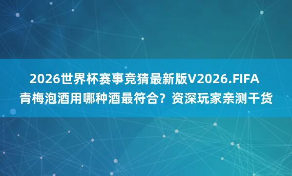 2026世界杯赛事竞猜最新版V2026.FIFA 青梅泡酒用哪种酒最符合?资深玩家亲测干货