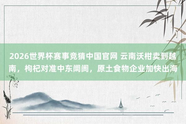 2026世界杯赛事竞猜中国官网 云南沃柑卖到越南,枸杞对准中东阛阓,原土食物企业加快出海