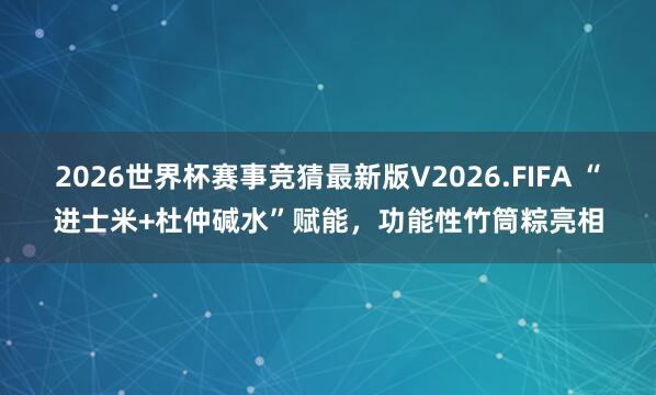 2026世界杯赛事竞猜最新版V2026.FIFA “进士米+杜仲碱水”赋能,功能性竹筒粽亮相