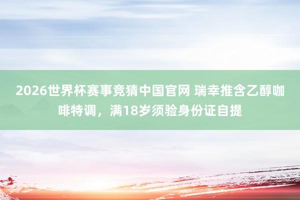 2026世界杯赛事竞猜中国官网 瑞幸推含乙醇咖啡特调,满18岁须验身份证自提