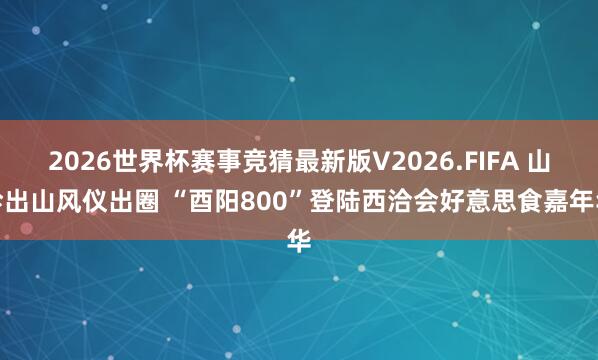2026世界杯赛事竞猜最新版V2026.FIFA 山珍出山风仪出圈 “酉阳800”登陆西洽会好意思食嘉年华
