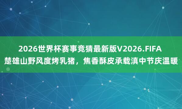 2026世界杯赛事竞猜最新版V2026.FIFA 楚雄山野风度烤乳猪,焦香酥皮承载滇中节庆温暖
