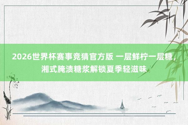 2026世界杯赛事竞猜官方版 一层鲜柠一层糖，湘式腌渍糖浆解锁夏季轻滋味