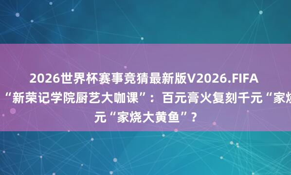2026世界杯赛事竞猜最新版V2026.FIFA 潮声视频丨“新荣记学院厨艺大咖课”：百元膏火复刻千元“家烧大黄鱼”？
