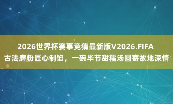 2026世界杯赛事竞猜最新版V2026.FIFA 古法磨粉匠心制馅,一碗毕节甜糯汤圆寄故地深情