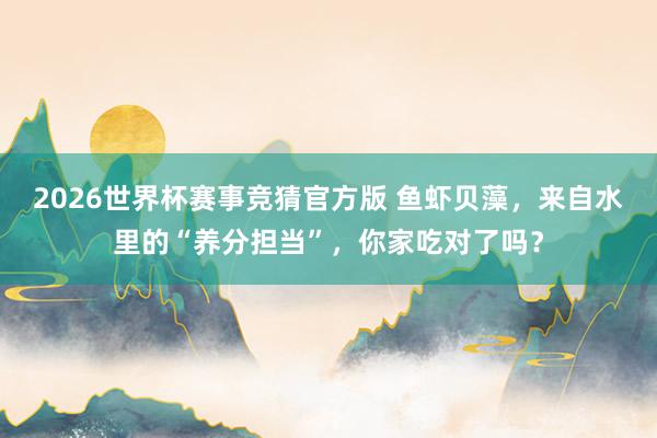 2026世界杯赛事竞猜官方版 鱼虾贝藻,来自水里的“养分担当”,你家吃对了吗?