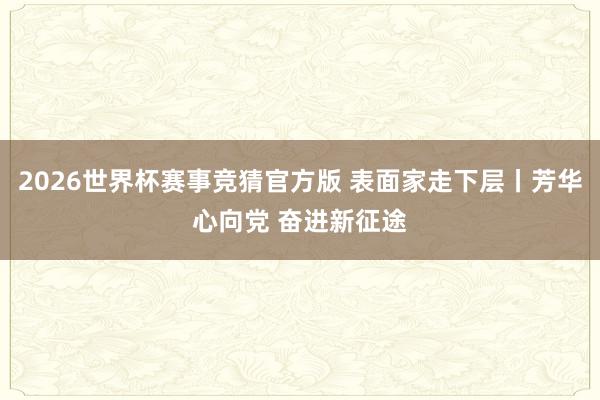 2026世界杯赛事竞猜官方版 表面家走下层丨芳华心向党 奋进新征途