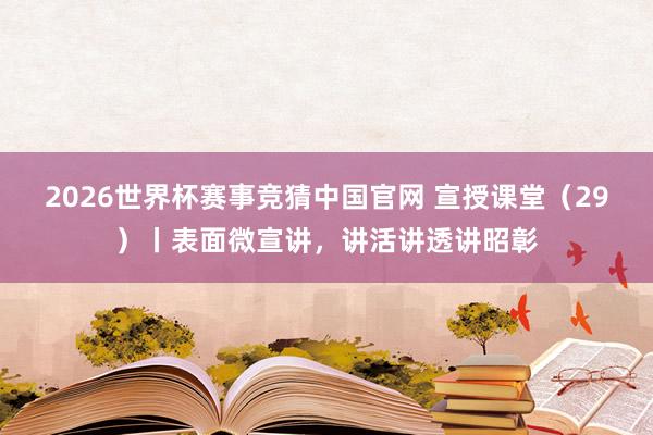 2026世界杯赛事竞猜中国官网 宣授课堂(29)丨表面微宣讲,讲活讲透讲昭彰