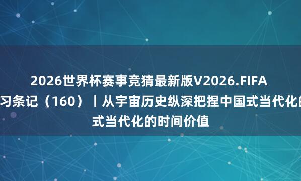 2026世界杯赛事竞猜最新版V2026.FIFA “宣宣”学习条记（160）丨从宇宙历史纵深把捏中国式当代化的时间价值