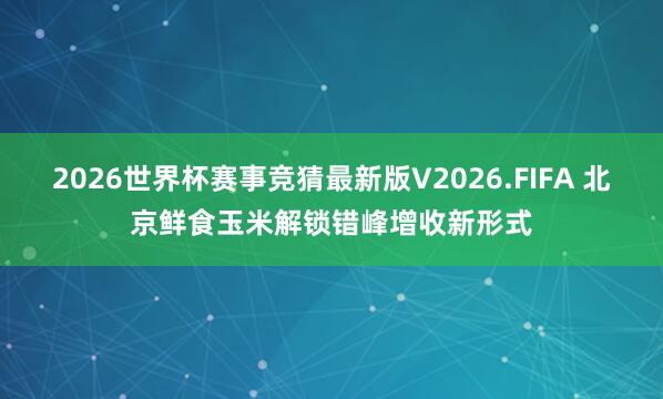2026世界杯赛事竞猜最新版V2026.FIFA 北京鲜食玉米解锁错峰增收新形式
