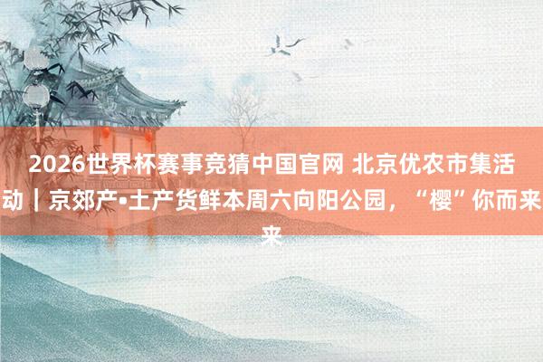 2026世界杯赛事竞猜中国官网 北京优农市集活动｜京郊产•土产货鲜本周六向阳公园，“樱”你而来