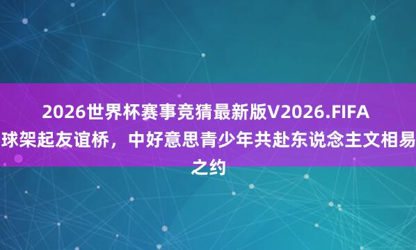 2026世界杯赛事竞猜最新版V2026.FIFA 匹克球架起友谊桥,中好意思青少年共赴东说念主文相易之约
