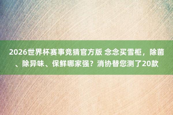 2026世界杯赛事竞猜官方版 念念买雪柜,除菌、除异味、保鲜哪家强?消协替您测了20款