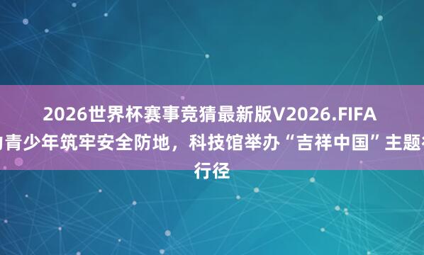 2026世界杯赛事竞猜最新版V2026.FIFA 助力青少年筑牢安全防地,科技馆举办“吉祥中国”主题行径