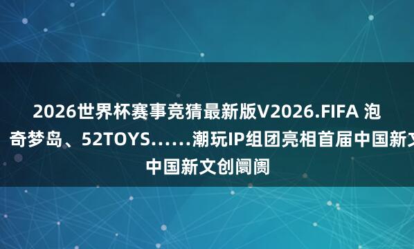 2026世界杯赛事竞猜最新版V2026.FIFA 泡泡玛特、奇梦岛、52TOYS……潮玩IP组团亮相首届中国新文创阛阓