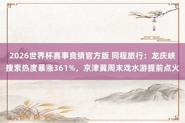 2026世界杯赛事竞猜官方版 同程旅行:龙庆峡搜索热度暴涨361%,京津冀周末戏水游提前点火